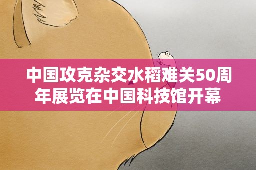 中国攻克杂交水稻难关50周年展览在中国科技馆开幕