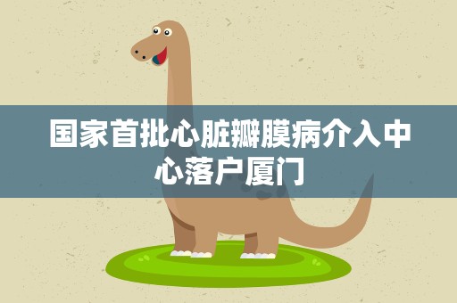 国家首批心脏瓣膜病介入中心落户厦门