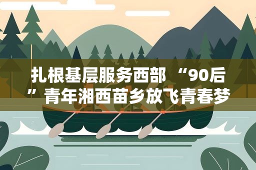 扎根基层服务西部 “90后”青年湘西苗乡放飞青春梦想