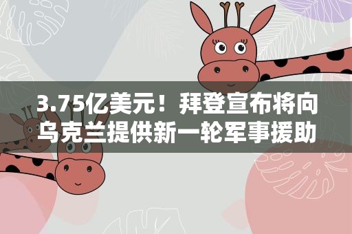 3.75亿美元！拜登宣布将向乌克兰提供新一轮军事援助
