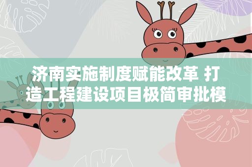 济南实施制度赋能改革 打造工程建设项目极简审批模式