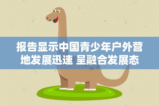 报告显示中国青少年户外营地发展迅速 呈融合发展态势
