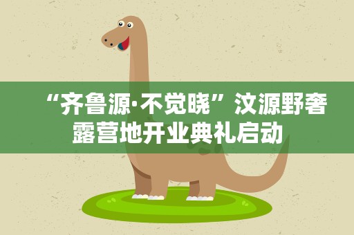 “齐鲁源·不觉晓”汶源野奢露营地开业典礼启动
