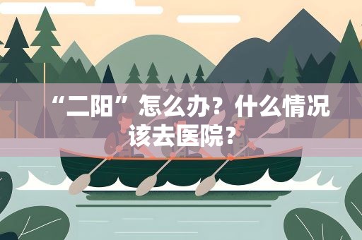 “二阳”怎么办？什么情况该去医院？