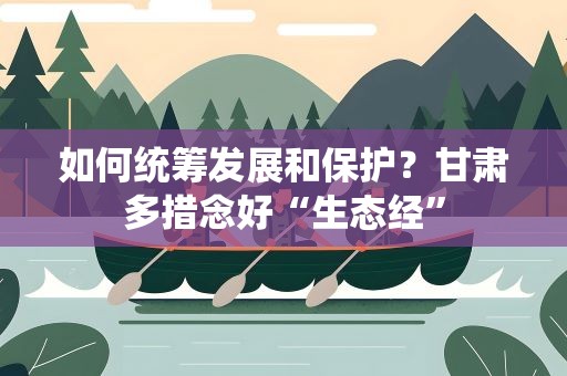 如何统筹发展和保护？甘肃多措念好“生态经”