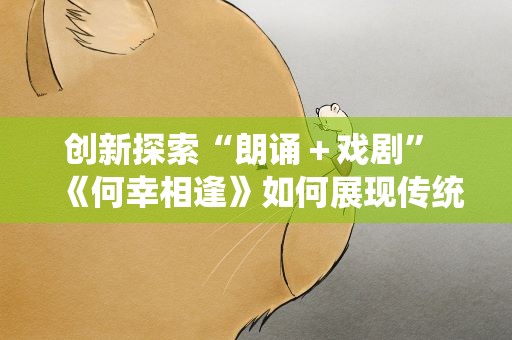 创新探索“朗诵＋戏剧” 《何幸相逢》如何展现传统文化？