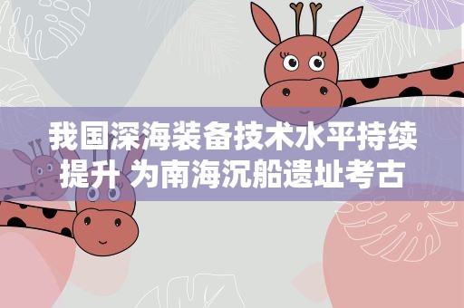 我国深海装备技术水平持续提升 为南海沉船遗址考古研究提供科技支撑