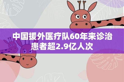 中国援外医疗队60年来诊治患者超2.9亿人次