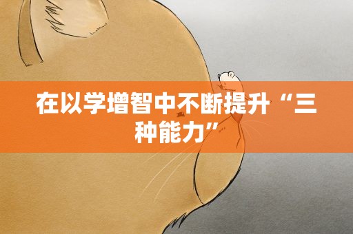 在以学增智中不断提升“三种能力”