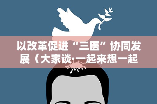 以改革促进“三医”协同发展（大家谈·一起来想一起来干（17）·新时代新征程新伟业）