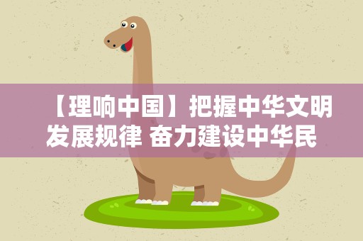【理响中国】把握中华文明发展规律 奋力建设中华民族现代文明