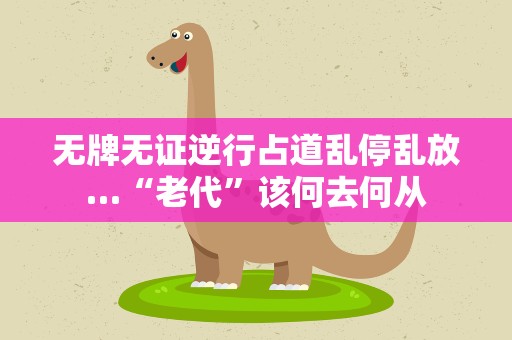 无牌无证逆行占道乱停乱放…“老代”该何去何从