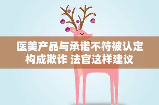 医美产品与承诺不符被认定构成欺诈 法官这样建议