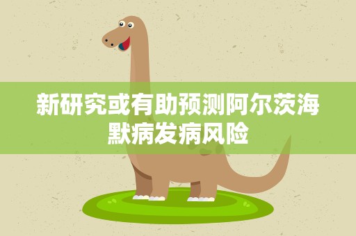 新研究或有助预测阿尔茨海默病发病风险