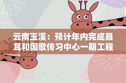 云南玉溪：预计年内完成聂耳和国歌传习中心一期工程
