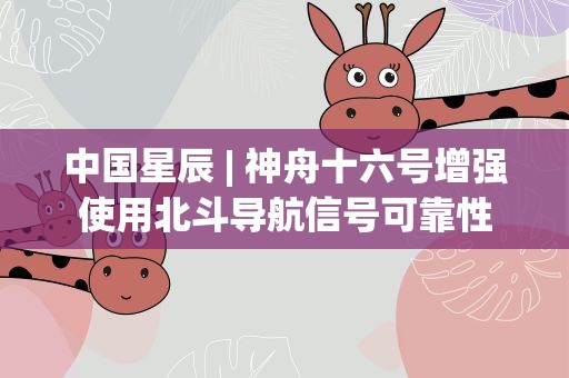 中国星辰| 神舟十六号增强使用北斗导航信号可靠性