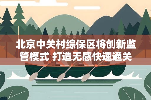 北京中关村综保区将创新监管模式 打造无感快速通关模式