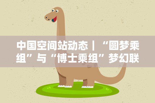 中国空间站动态｜“圆梦乘组”与“博士乘组”梦幻联动！