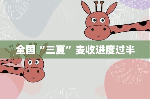 全国“三夏”麦收进度过半