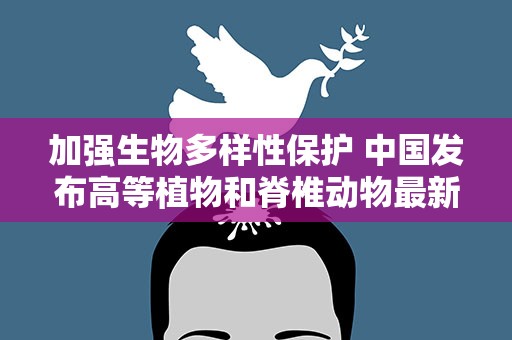 加强生物多样性保护 中国发布高等植物和脊椎动物最新红色名录