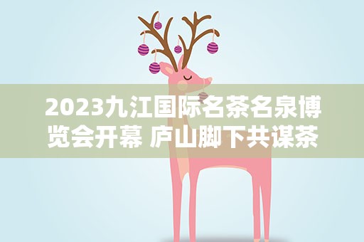 2023九江国际名茶名泉博览会开幕 庐山脚下共谋茶产业发展