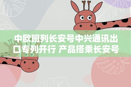 中欧班列长安号中兴通讯出口专列开行 产品搭乘长安号运往中亚
