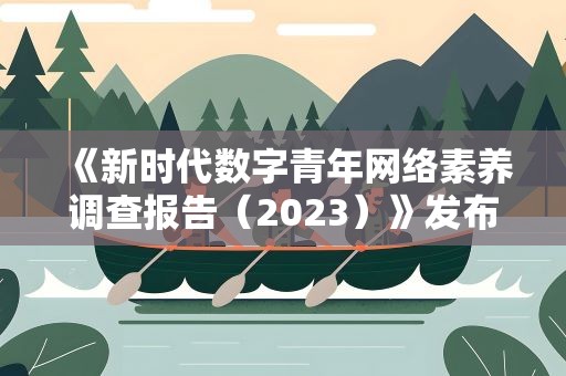 《新时代数字青年网络素养调查报告（2023）》发布