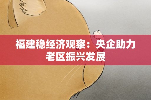 福建稳经济观察：央企助力老区振兴发展