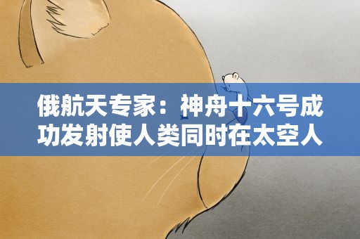 俄航天专家：神舟十六号成功发射使人类同时在太空人数破纪录