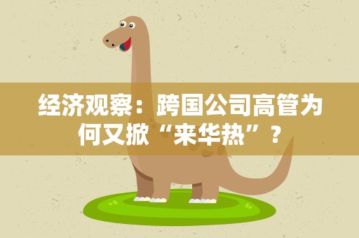 经济观察：跨国公司高管为何又掀“来华热”？