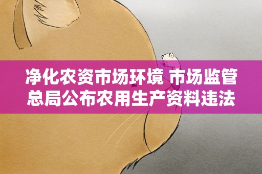 净化农资市场环境 市场监管总局公布农用生产资料违法典型案例