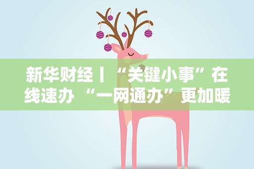 新华财经丨“关键小事”在线速办 “一网通办”更加暖心