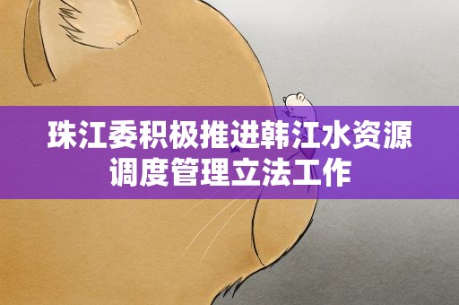珠江委积极推进韩江水资源调度管理立法工作