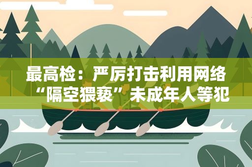 最高检：严厉打击利用网络“隔空猥亵”未成年人等犯罪活动