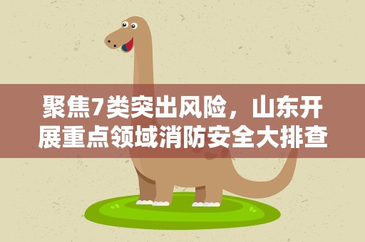 聚焦7类突出风险，山东开展重点领域消防安全大排查大整治严执法专项行动