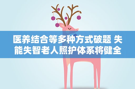 医养结合等多种方式破题 失能失智老人照护体系将健全