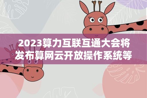 2023算力互联互通大会将发布算网云开放操作系统等多项成果