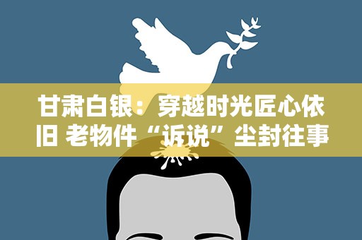 甘肃白银：穿越时光匠心依旧 老物件“诉说”尘封往事