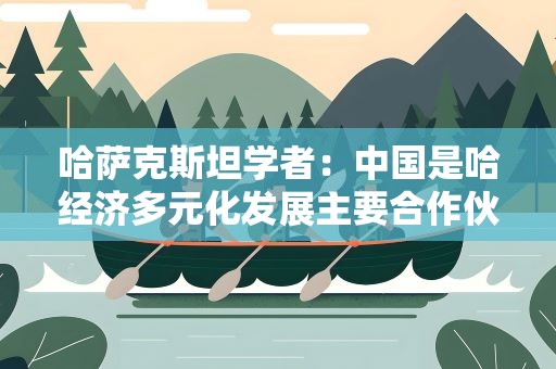 哈萨克斯坦学者：中国是哈经济多元化发展主要合作伙伴