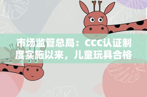 市场监管总局：CCC认证制度实施以来，儿童玩具合格率显著提升