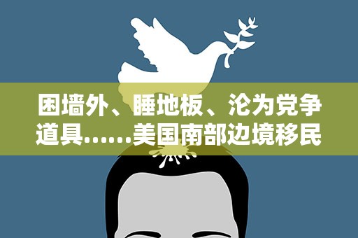 困墙外、睡地板、沦为党争道具……美国南部边境移民境况堪忧