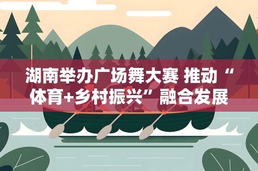 湖南举办广场舞大赛 推动“体育+乡村振兴”融合发展
