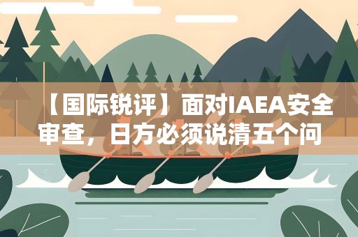 【国际锐评】面对IAEA安全审查，日方必须说清五个问题