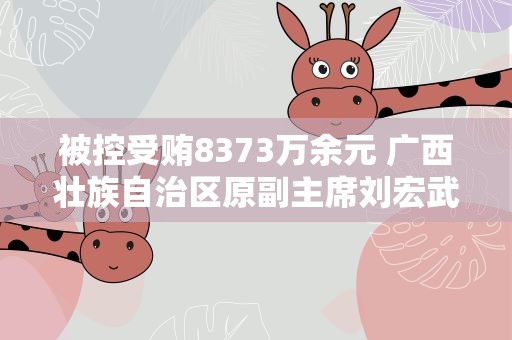 被控受贿8373万余元 广西壮族自治区原副主席刘宏武当庭认罪悔罪