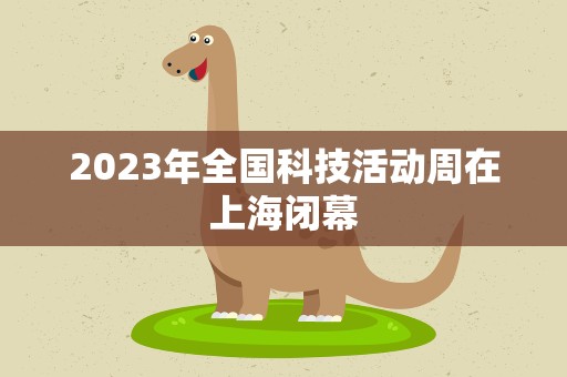 2023年全国科技活动周在上海闭幕