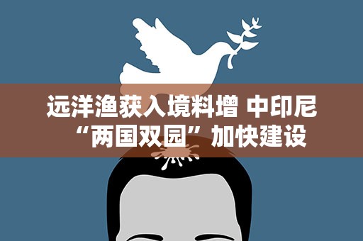 远洋渔获入境料增 中印尼“两国双园”加快建设