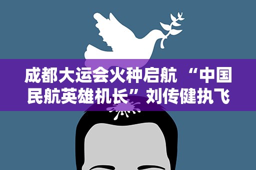 成都大运会火种启航 “中国民航英雄机长”刘传健执飞