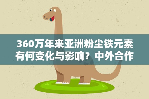 360万年来亚洲粉尘铁元素有何变化与影响？中外合作研究揭秘