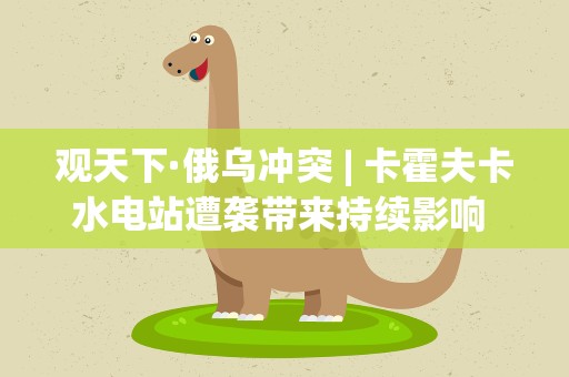 观天下·俄乌冲突| 卡霍夫卡水电站遭袭带来持续影响 大坝垮塌有新说