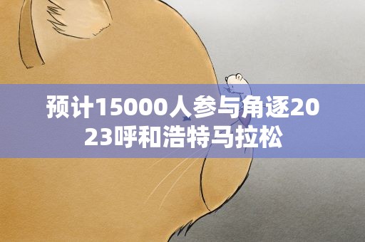 预计15000人参与角逐2023呼和浩特马拉松